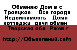 Обменяю Дом в с.Троицкое  - Все города Недвижимость » Дома, коттеджи, дачи обмен   . Тверская обл.,Ржев г.